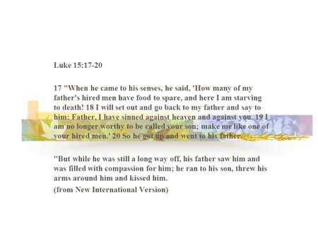 Luke 15:17-20 17 When he came to his senses, he said, 'How many of my father's hired men have food to spare, and here I am starving to death! 18 I will.