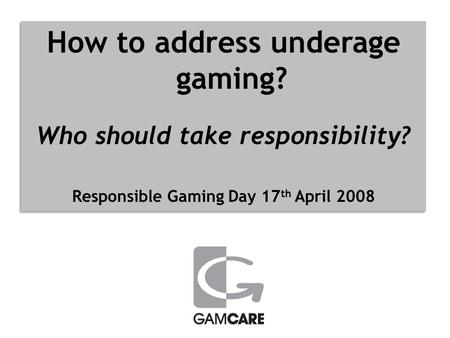 How to address underage gaming? Who should take responsibility? Responsible Gaming Day 17 th April 2008 How to address underage gaming? Who should take.