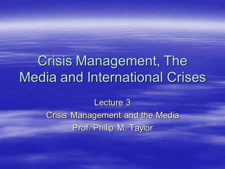 Crisis Management, The Media and International Crises Lecture 3 Crisis Management and the Media Prof. Philip M. Taylor.