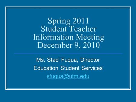 Spring 2011 Student Teacher Information Meeting December 9, 2010 Ms. Staci Fuqua, Director Education Student Services