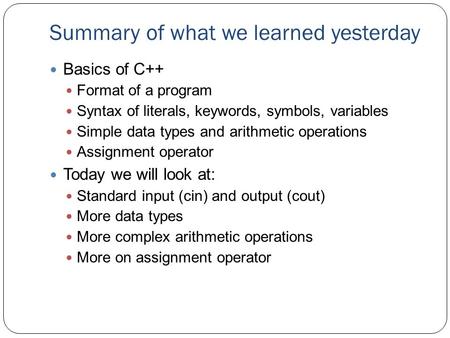 Summary of what we learned yesterday Basics of C++ Format of a program Syntax of literals, keywords, symbols, variables Simple data types and arithmetic.