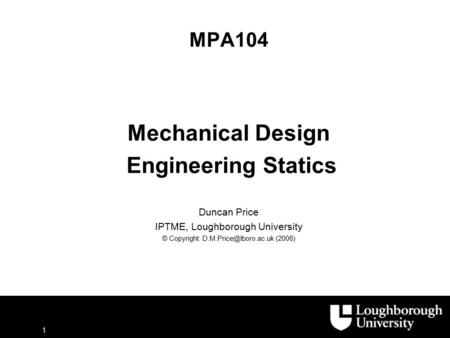 1 MPA104 Mechanical Design Engineering Statics Duncan Price IPTME, Loughborough University © Copyright: (2006)