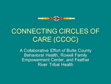 CONNECTING CIRCLES OF CARE (CCOC) A Collaborative Effort of Butte County Behavioral Health, Rowell Family Empowerment Center, and Feather River Tribal.