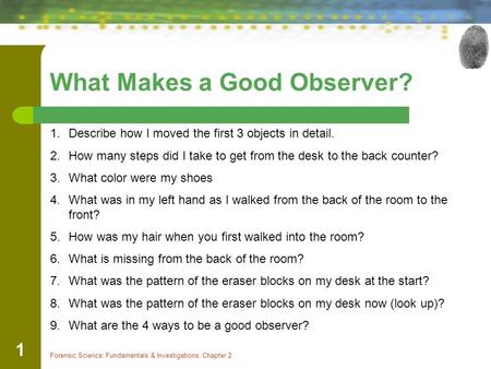 Forensic Science: Fundamentals & Investigations, Chapter 2 1 What Makes a Good Observer? 1.Describe how I moved the first 3 objects in detail. 2.How many.