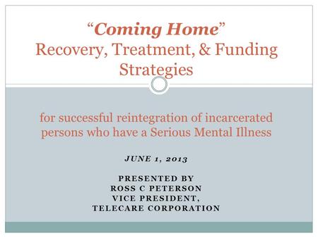 JUNE 1, 2013 PRESENTED BY ROSS C PETERSON VICE PRESIDENT, TELECARE CORPORATION “Coming Home” Recovery, Treatment, & Funding Strategies for successful reintegration.