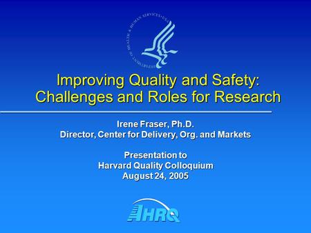 Improving Quality and Safety: Challenges and Roles for Research Irene Fraser, Ph.D. Director, Center for Delivery, Org. and Markets Presentation to Harvard.