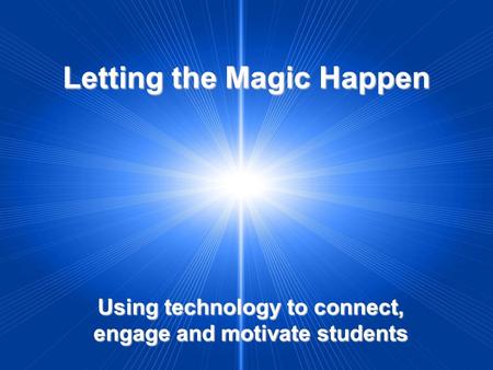 Letting the Magic Happen Using technology to connect, engage and motivate students.