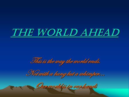 THE WORLD AHEAD This is the way the world ends. Not with a bang but a whimper… Our world is in our hands.