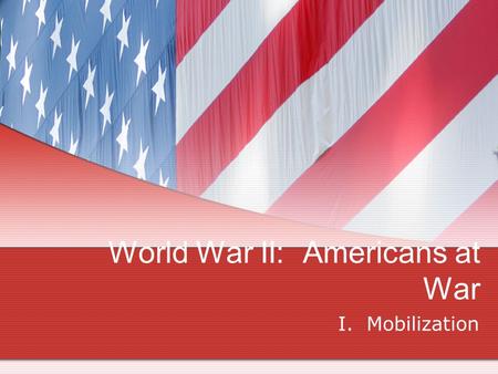 World War II: Americans at War I. Mobilization. Bell Ringer Pretend you are President Roosevelt. What are the 3 most important things that must be done.