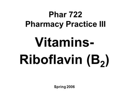 Phar 722 Pharmacy Practice III Vitamins- Riboflavin (B 2 ) Spring 2006.