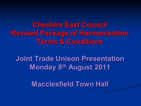 Cheshire East Council Revised Package of Harmonisation Terms & Conditions Joint Trade Unison Presentation Monday 8 th August 2011 Macclesfield Town Hall.