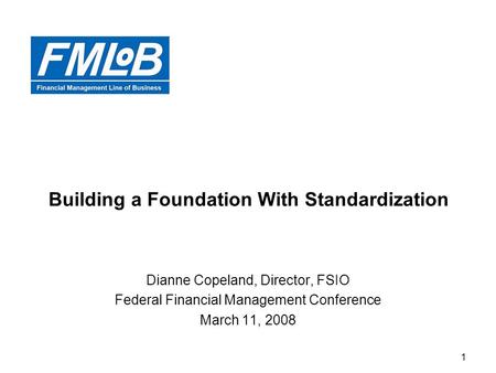 1 Building a Foundation With Standardization Dianne Copeland, Director, FSIO Federal Financial Management Conference March 11, 2008.