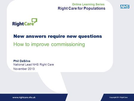 Copyright 2011 Right Care New answers require new questions How to improve commissioning Phil DaSilva National Lead NHS Right Care November 2013 Online.