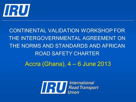 CONTINENTAL VALIDATION WORKSHOP FOR THE INTERGOVERNMENTAL AGREEMENT ON THE NORMS AND STANDARDS AND AFRICAN ROAD SAFETY CHARTER Accra (Ghana), 4 – 6 June.