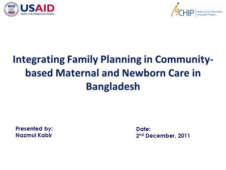 Integrating Family Planning in Community- based Maternal and Newborn Care in Bangladesh Presented by: Nazmul Kabir Date: 2 nd December, 2011.