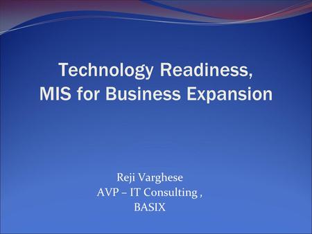 Technology Readiness, MIS for Business Expansion Reji Varghese AVP – IT Consulting, BASIX.