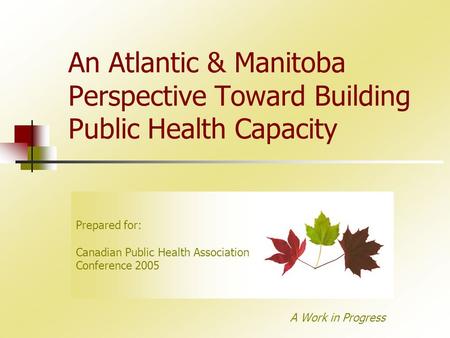 An Atlantic & Manitoba Perspective Toward Building Public Health Capacity A Work in Progress Prepared for: Canadian Public Health Association Conference.