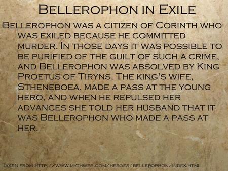 Bellerophon in Exile Bellerophon was a citizen of Corinth who was exiled because he committed murder. In those days it was possible to be purified of the.