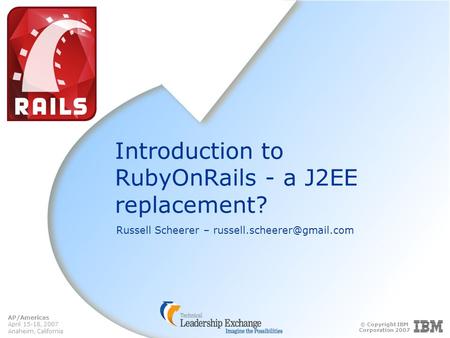 © Copyright IBM Corporation 2007 AP/Americas April 15-18, 2007 Anaheim, California Introduction to RubyOnRails - a J2EE replacement? Russell Scheerer –