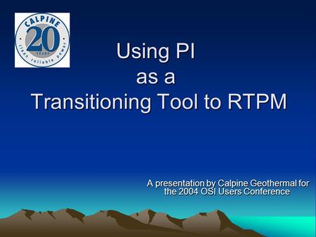 Using PI as a Transitioning Tool to RTPM A presentation by Calpine Geothermal for the 2004 OSI Users Conference A presentation by Calpine Geothermal for.