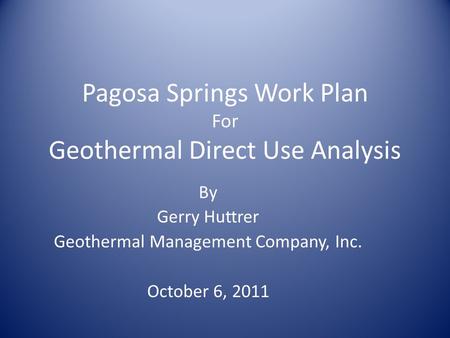 Pagosa Springs Work Plan For Geothermal Direct Use Analysis By Gerry Huttrer Geothermal Management Company, Inc. October 6, 2011.