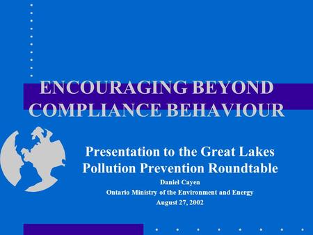 ENCOURAGING BEYOND COMPLIANCE BEHAVIOUR Presentation to the Great Lakes Pollution Prevention Roundtable Daniel Cayen Ontario Ministry of the Environment.