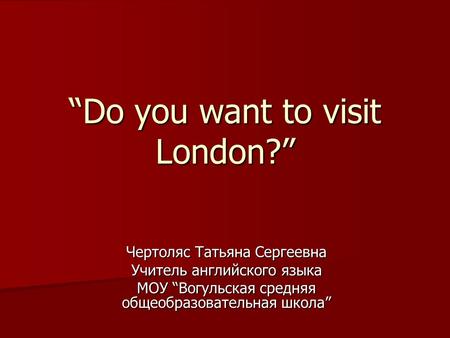 “Do you want to visit London?” Чертоляс Татьяна Сергеевна Учитель английского языка МОУ “Вогульская средняя общеобразовательная школа”