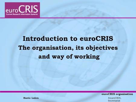 Harrie Lalieu ©euroCRIS, Secretariat euroCRIS organisation Introduction to euroCRIS The organisation, its objectives and way of working.