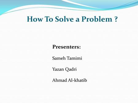 How To Solve a Problem ? Presenters: Sameh Tamimi Yazan Qadri Ahmad Al-khatib.