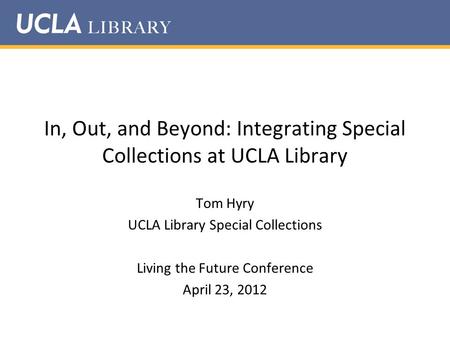 In, Out, and Beyond: Integrating Special Collections at UCLA Library Tom Hyry UCLA Library Special Collections Living the Future Conference April 23, 2012.