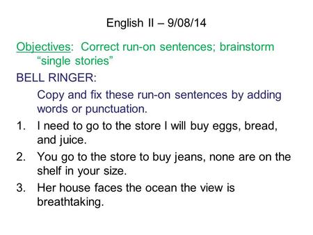 English II – 9/08/14 Objectives: Correct run-on sentences; brainstorm “single stories” BELL RINGER: Copy and fix these run-on sentences by adding words.