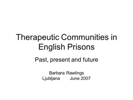 Therapeutic Communities in English Prisons Past, present and future Barbara Rawlings Ljubljana June 2007.