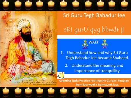 Sri Guru Tegh Bahadur Jee sRI gurU qyg bhwdr jI WALT: 1.Understand how and why Sri Guru Tegh Bahadur Jee became Shaheed. 2.Understand the meaning and importance.