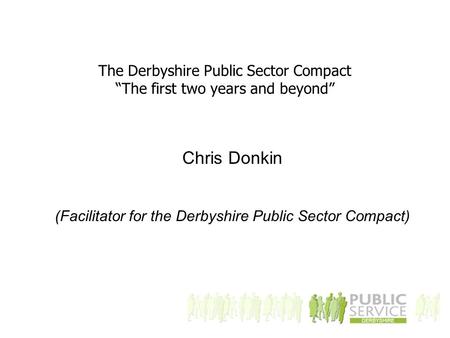 The Derbyshire Public Sector Compact “The first two years and beyond” Chris Donkin (Facilitator for the Derbyshire Public Sector Compact)