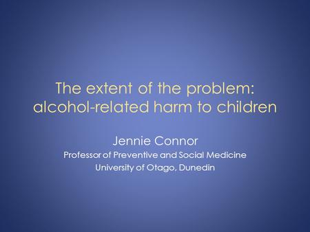 The extent of the problem: alcohol-related harm to children Jennie Connor Professor of Preventive and Social Medicine University of Otago, Dunedin.