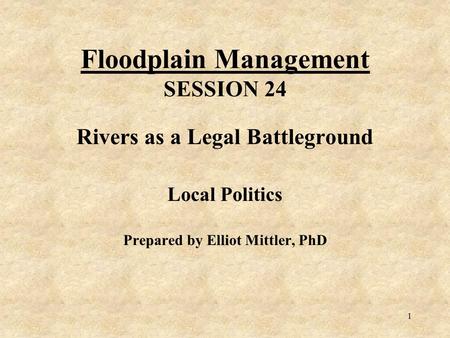 1 Floodplain Management SESSION 24 Rivers as a Legal Battleground Local Politics Prepared by Elliot Mittler, PhD.