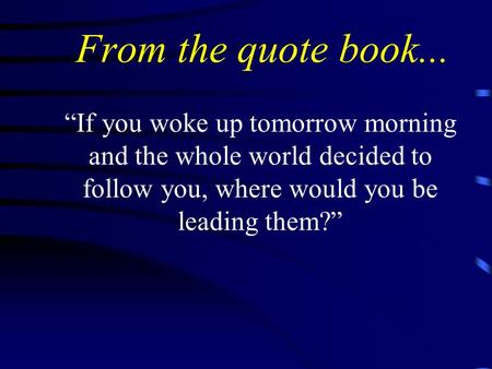 From the quote book... “If you woke up tomorrow morning and the whole world decided to follow you, where would you be leading them?”