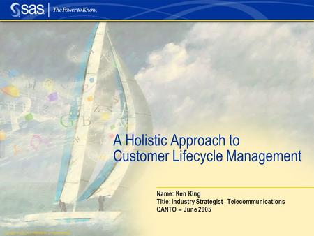 Copyright © 2005, SAS Institute Inc. All rights reserved. A Holistic Approach to Customer Lifecycle Management Name: Ken King Title: Industry Strategist.