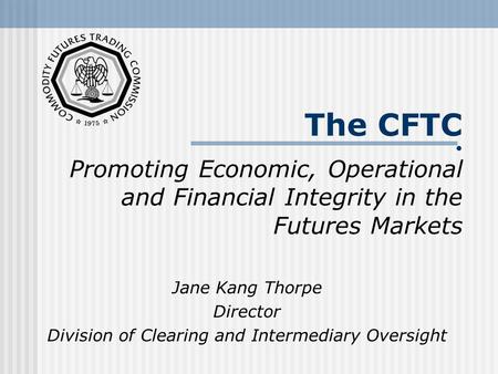 The CFTC Promoting Economic, Operational and Financial Integrity in the Futures Markets Jane Kang Thorpe Director Division of Clearing and Intermediary.