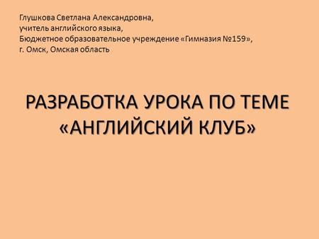 РАЗРАБОТКА УРОКА ПО ТЕМЕ «АНГЛИЙСКИЙ КЛУБ» Глушкова Светлана Александровна, учитель английского языка, Бюджетное образовательное учреждение «Гимназия №159»,