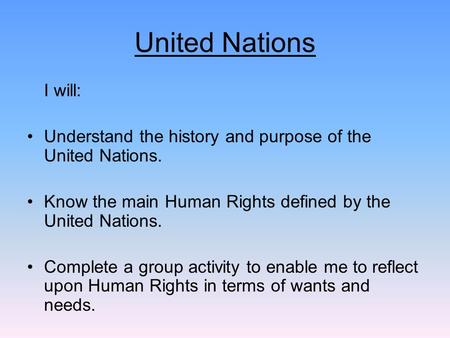 United Nations I will: Understand the history and purpose of the United Nations. Know the main Human Rights defined by the United Nations. Complete a group.