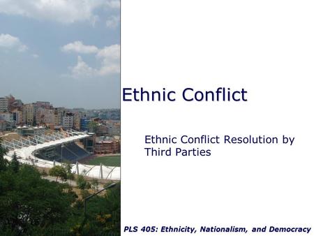 PLS 405: Ethnicity, Nationalism, and Democracy Ethnic Conflict Ethnic Conflict Resolution by Third Parties.