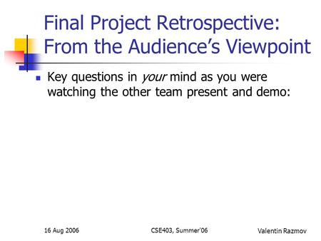 16 Aug 2006CSE403, Summer'06 Final Project Retrospective: From the Audience’s Viewpoint Key questions in your mind as you were watching the other team.