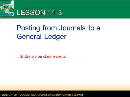 CENTURY 21 ACCOUNTING © 2009 South-Western, Cengage Learning LESSON 11-3 Posting from Journals to a General Ledger Slides are on class website.