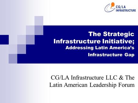 The Strategic Infrastructure Initiative; Addressing Latin America’s Infrastructure Gap CG/LA Infrastructure LLC & The Latin American Leadership Forum.