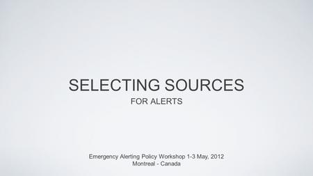 SELECTING SOURCES FOR ALERTS Emergency Alerting Policy Workshop 1-3 May, 2012 Montreal - Canada.