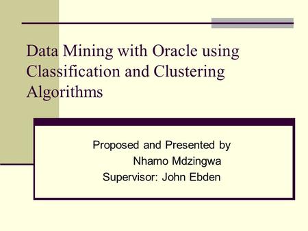 Data Mining with Oracle using Classification and Clustering Algorithms Proposed and Presented by Nhamo Mdzingwa Supervisor: John Ebden.