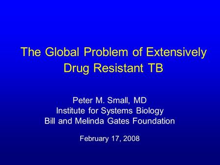 The Global Problem of Extensively Drug Resistant TB Peter M. Small, MD Institute for Systems Biology Bill and Melinda Gates Foundation February 17, 2008.