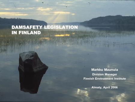 DAMSAFETY LEGISLATION IN FINLAND Markku Maunula Division Manager Finnish Environment Institute Almaty, April 2006.