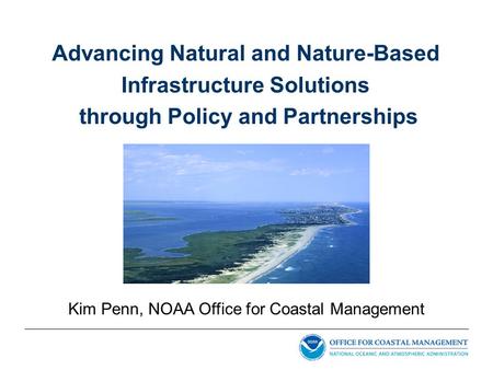 Advancing Natural and Nature-Based Infrastructure Solutions through Policy and Partnerships Kim Penn, NOAA Office for Coastal Management.